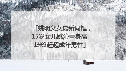 姚明父女最新同框，15岁女儿姚沁蕾身高1米9赶超成年男性