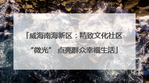 威海南海新区：精致文化社区“微光” 点亮群众幸福生活