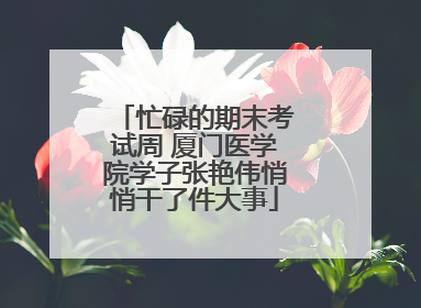 忙碌的期末考试周 厦门医学院学子张艳伟悄悄干了件大事