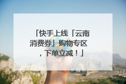 快手上线「云南消费券」购物专区，下单立减！