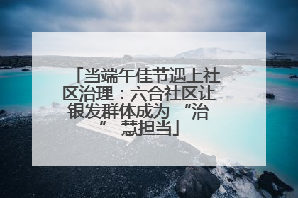 当端午佳节遇上社区治理：六合社区让银发群体成为 “治” 慧担当