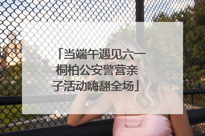 当端午遇见六一 桐柏公安警营亲子活动嗨翻全场