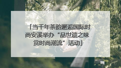 当千年茶韵邂逅国际时尚安溪举办“品世遗之味 赏时尚潮流”活动