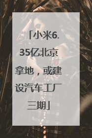 小米6.35亿北京拿地，或建设汽车工厂三期
