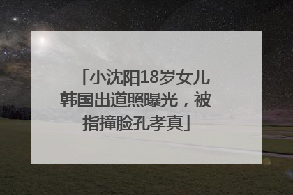 小沈阳18岁女儿韩国出道照曝光，被指撞脸孔孝真