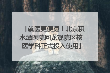 就医更便捷！北京积水潭医院回龙观院区核医学科正式投入使用