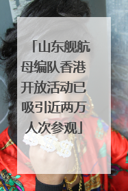 山东舰航母编队香港开放活动已吸引近两万人次参观