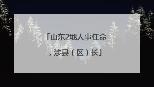山东2地人事任命，涉县（区）长
