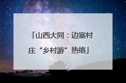 山西大同：边塞村庄“乡村游”热络