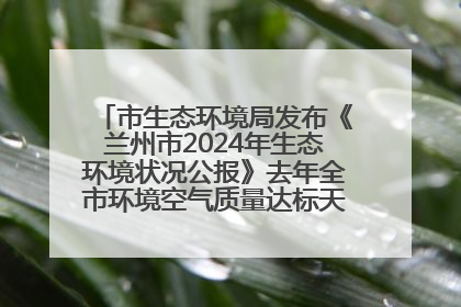 市生态环境局发布《兰州市2024年生态环境状况公报》去年全市环境空气质量达标天数301天