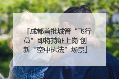 成都首批城管“飞行员”即将持证上岗 创新“空中执法”场景