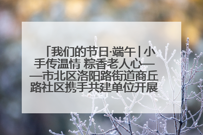 我们的节日·端午│小手传温情 粽香老人心——市北区洛阳路街道商丘路社区携手共建单位开展端午主题活动