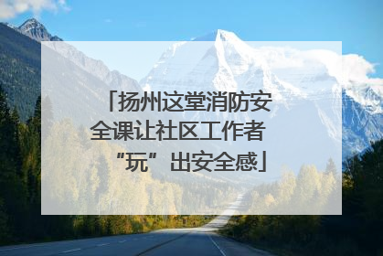 扬州这堂消防安全课让社区工作者“玩”出安全感