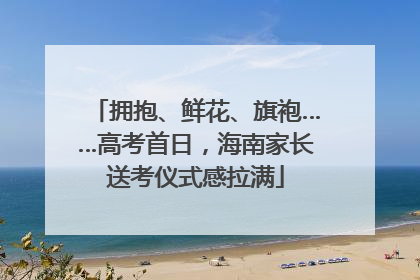 拥抱、鲜花、旗袍……高考首日，海南家长送考仪式感拉满