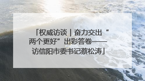 权威访谈｜奋力交出“两个更好”出彩答卷——访信阳市委书记蔡松涛