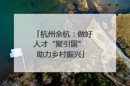 杭州余杭：做好人才“聚引留” 助力乡村振兴