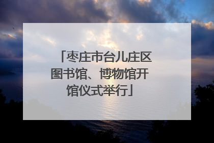 枣庄市台儿庄区图书馆、博物馆开馆仪式举行