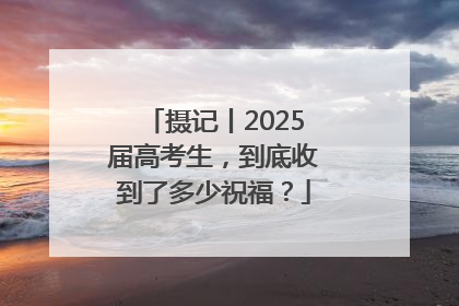 摄记丨2025届高考生，到底收到了多少祝福？
