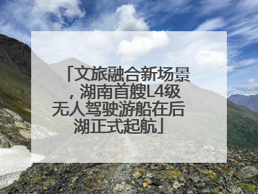 文旅融合新场景，湖南首艘L4级无人驾驶游船在后湖正式起航