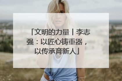 文明的力量丨李志强：以匠心铸重器，以传承育新人