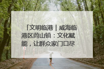 文明临港｜威海临港区蔄山镇：文化赋能，让群众家门口尽享幸福生活
