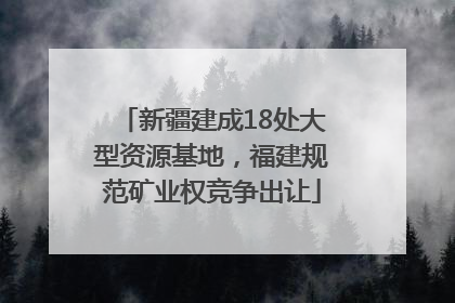 新疆建成18处大型资源基地，福建规范矿业权竞争出让