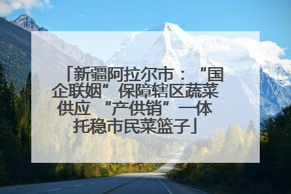 新疆阿拉尔市：“国企联姻”保障辖区蔬菜供应 “产供销”一体托稳市民菜篮子
