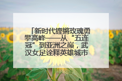新时代铿锵玫瑰勇攀高峰——从“五连冠”到亚洲之巅，武汉女足诠释英雄城市精神特质