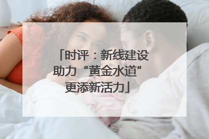 时评：新线建设助力“黄金水道”更添新活力
