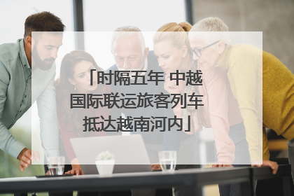 时隔五年 中越国际联运旅客列车抵达越南河内