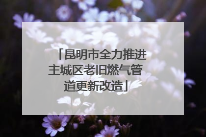 昆明市全力推进主城区老旧燃气管道更新改造