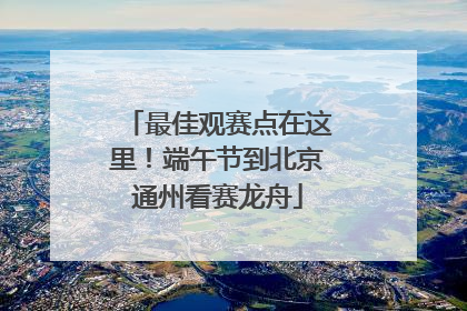 最佳观赛点在这里！端午节到北京通州看赛龙舟