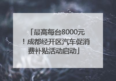 最高每台8000元！成都经开区汽车促消费补贴活动启动