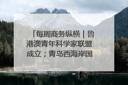 每周商务纵横｜鲁港澳青年科学家联盟成立；青岛西海岸国际能源自贸港启用