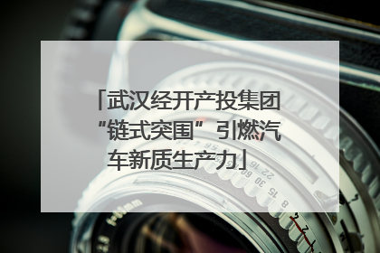 武汉经开产投集团“链式突围”引燃汽车新质生产力