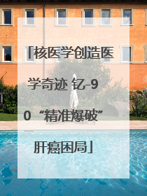 核医学创造医学奇迹 钇-90“精准爆破”肝癌困局