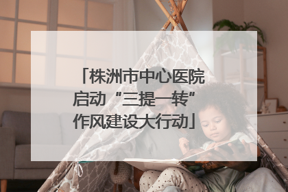 株洲市中心医院启动“三提一转”作风建设大行动