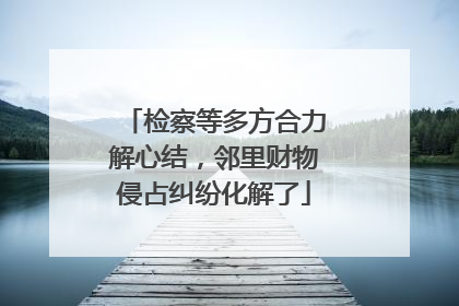 检察等多方合力解心结，邻里财物侵占纠纷化解了