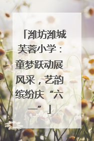 潍坊潍城芙蓉小学：童梦跃动展风采，艺韵缤纷庆“六一”