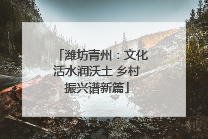 潍坊青州：文化活水润沃土 乡村振兴谱新篇