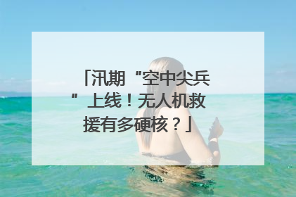 汛期“空中尖兵”上线！无人机救援有多硬核？