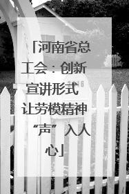 河南省总工会：创新宣讲形式 让劳模精神“声”入人心