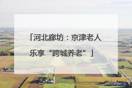河北廊坊：京津老人乐享“跨城养老”