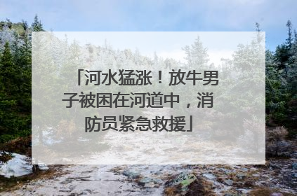 河水猛涨！放牛男子被困在河道中，消防员紧急救援