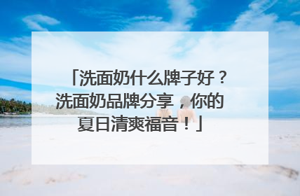 洗面奶什么牌子好？洗面奶品牌分享，你的夏日清爽福音！