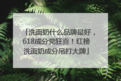 洗面奶什么品牌最好，618成分党狂喜！红榜洗面奶成分吊打大牌