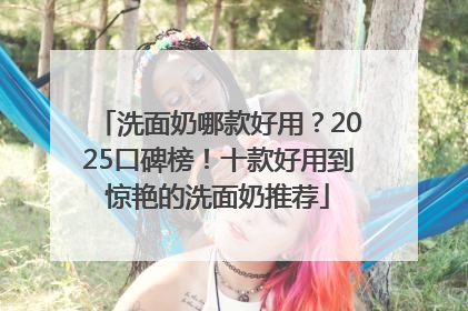 洗面奶哪款好用？2025口碑榜！十款好用到惊艳的洗面奶推荐