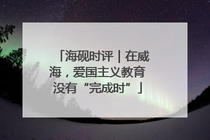 海砚时评｜在威海，爱国主义教育没有“完成时”