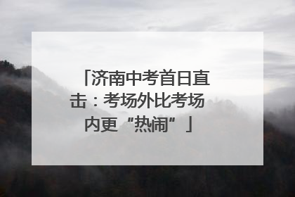 济南中考首日直击：考场外比考场内更“热闹”