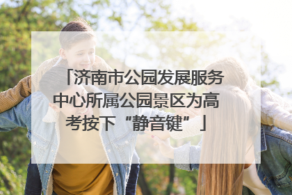 济南市公园发展服务中心所属公园景区为高考按下“静音键”